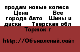 продам новые колеса › Цена ­ 11 000 - Все города Авто » Шины и диски   . Тверская обл.,Торжок г.